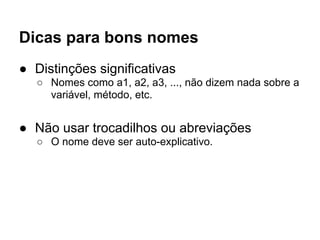 Dicas para bons nomes
● Distinções significativas
   ○ Nomes como a1, a2, a3, ..., não dizem nada sobre a
     variável, método, etc.


● Não usar trocadilhos ou abreviações
   ○ O nome deve ser auto-explicativo.
 