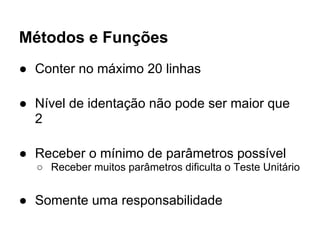 Métodos e Funções
● Conter no máximo 20 linhas

● Nível de identação não pode ser maior que
  2

● Receber o mínimo de parâmetros possível
  ○ Receber muitos parâmetros dificulta o Teste Unitário


● Somente uma responsabilidade
 