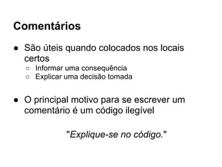 Comentários
● São úteis quando colocados nos locais
  certos
  ○ Informar uma consequência
  ○ Explicar uma decisão tomada


● O principal motivo para se escrever um
  comentário é um código ilegível

             "Explique-se no código."
 