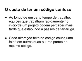 O custo de ter um código confuso
● Ao longo de um certo tempo de trabalho,
  equipes que trabalham rapidamente no
  inicio de um projeto podem perceber mais
  tarde que estão indo a passos de tartaruga.

● Cada alteração feita no código causa uma
  falha em outras duas ou tres partes do
  mesmo código.
 
