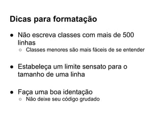 Dicas para formatação
● Não escreva classes com mais de 500
  linhas
  ○ Classes menores são mais fáceis de se entender


● Estabeleça um limite sensato para o
  tamanho de uma linha

● Faça uma boa identação
  ○ Não deixe seu código grudado
 