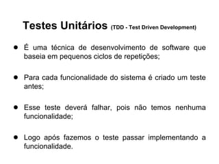 Testes Unitários (TDD - Test Driven Development)
● É uma técnica de desenvolvimento de software que
   baseia em pequenos ciclos de repetições;

● Para cada funcionalidade do sistema é criado um teste
   antes;

● Esse teste deverá falhar, pois não temos nenhuma
   funcionalidade;

● Logo após fazemos o teste passar implementando a
   funcionalidade.
 