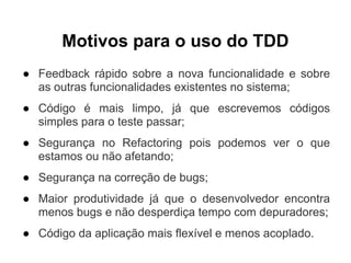 Motivos para o uso do TDD
● Feedback rápido sobre a nova funcionalidade e sobre
  as outras funcionalidades existentes no sistema;
● Código é mais limpo, já que escrevemos códigos
  simples para o teste passar;
● Segurança no Refactoring pois podemos ver o que
  estamos ou não afetando;
● Segurança na correção de bugs;
● Maior produtividade já que o desenvolvedor encontra
  menos bugs e não desperdiça tempo com depuradores;
● Código da aplicação mais flexível e menos acoplado.
 