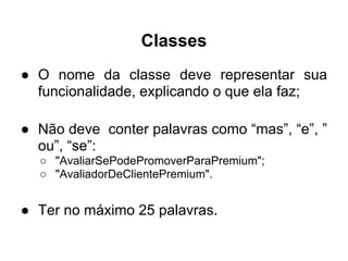 Classes
● O nome da classe deve representar sua
  funcionalidade, explicando o que ela faz;

● Não deve conter palavras como “mas”, “e”, ”
  ou”, “se”:
  ○ "AvaliarSePodePromoverParaPremium";
  ○ "AvaliadorDeClientePremium".


● Ter no máximo 25 palavras.
 