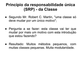 Princípio da responsabilidade única
          (SRP) - da Classe
● Segundo Mr. Robert C. Martin, "uma classe só
  deve mudar por um único motivo";

● Pergunta a se fazer: esta classe vai ter que
  mudar por mais um motivo com esta introdução
  que estou fazendo?

● Resultado: Muitos métodos pequenos, com
  muitas classes pequenas. Muita modularidade.
 