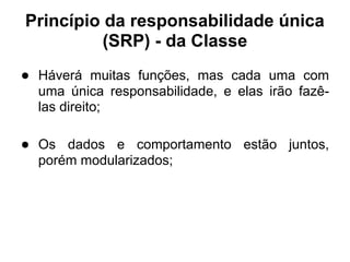 Princípio da responsabilidade única
          (SRP) - da Classe
● Háverá muitas funções, mas cada uma com
  uma única responsabilidade, e elas irão fazê-
  las direito;

● Os dados e comportamento estão juntos,
  porém modularizados;
 