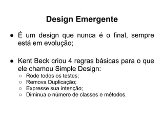 Design Emergente
● É um design que nunca é o final, sempre
  está em evolução;

● Kent Beck criou 4 regras básicas para o que
  ele chamou Simple Design:
  ○   Rode todos os testes;
  ○   Remova Duplicação;
  ○   Expresse sua intenção;
  ○   Diminua o número de classes e métodos.
 