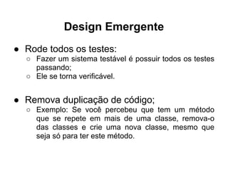 Design Emergente
● Rode todos os testes:
  ○ Fazer um sistema testável é possuir todos os testes
    passando;
  ○ Ele se torna verificável.


● Remova duplicação de código;
  ○ Exemplo: Se você percebeu que tem um método
    que se repete em mais de uma classe, remova-o
    das classes e crie uma nova classe, mesmo que
    seja só para ter este método.
 
