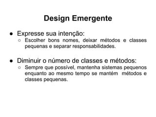 Design Emergente
● Expresse sua intenção:
  ○ Escolher bons nomes, deixar métodos e classes
    pequenas e separar responsabilidades.

● Diminuir o número de classes e métodos:
  ○ Sempre que possível, mantenha sistemas pequenos
    enquanto ao mesmo tempo se mantém métodos e
    classes pequenas.
 