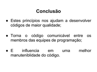 Conclusão
● Estes princípios nos ajudam a desenvolver
  códigos de maior qualidade;

● Torna o código comunicável entre os
  membros das equipes de programação;

● E    influencia    em      uma    melhor
  manuteniblidade do código.
 
