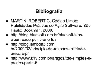 Bibliografia
● MARTIN, ROBERT C. Código Limpo:
  Habilidades Práticas do Agile Software. São
  Paulo: Bookman, 2009.
● http://blog.bluesoft.com.br/bluesoft-labs-
  clean-code-por-bruno-lui/
● http://blog.lambda3.com.
  br/2009/02/principio-da-responsabilidade-
  unica-srp/
● http://www.k19.com.br/artigos/tdd-simples-e-
  pratico-parte-i/
 