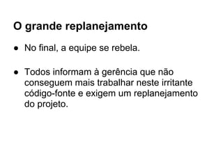 O grande replanejamento
● No final, a equipe se rebela.

● Todos informam à gerência que não
  conseguem mais trabalhar neste irritante
  código-fonte e exigem um replanejamento
  do projeto.
 