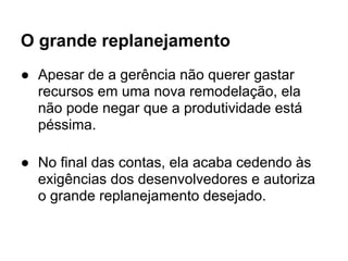 O grande replanejamento
● Apesar de a gerência não querer gastar
  recursos em uma nova remodelação, ela
  não pode negar que a produtividade está
  péssima.

● No final das contas, ela acaba cedendo às
  exigências dos desenvolvedores e autoriza
  o grande replanejamento desejado.
 