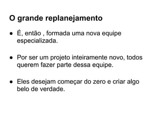 O grande replanejamento
● É, então , formada uma nova equipe
  especializada.

● Por ser um projeto inteiramente novo, todos
  querem fazer parte dessa equipe.

● Eles desejam começar do zero e criar algo
  belo de verdade.
 