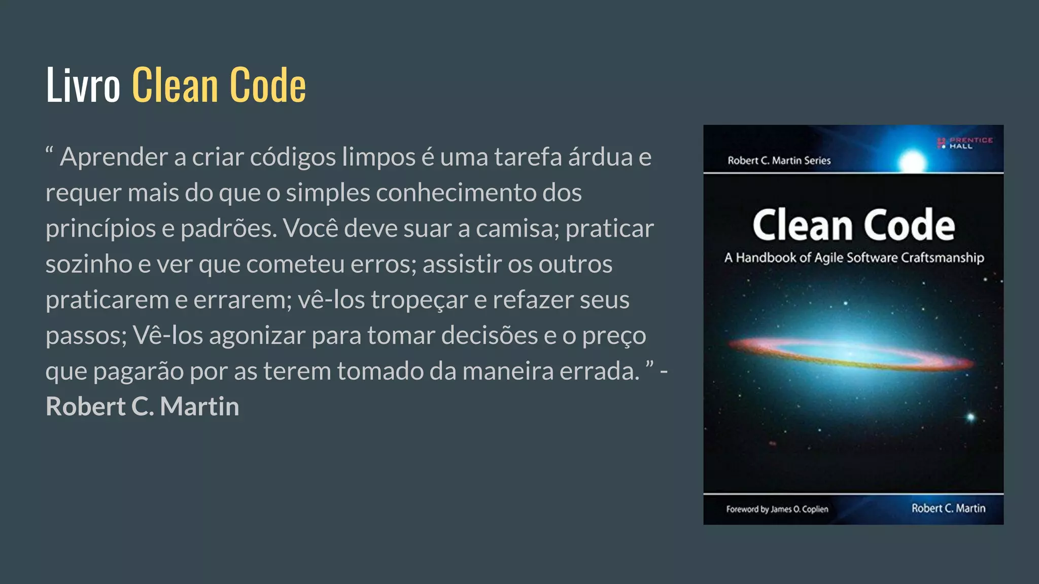 Livro Clean Code
“ Aprender a criar códigos limpos é uma tarefa árdua e
requer mais do que o simples conhecimento dos
princípios e padrões. Você deve suar a camisa; praticar
sozinho e ver que cometeu erros; assistir os outros
praticarem e errarem; vê-los tropeçar e refazer seus
passos; Vê-los agonizar para tomar decisões e o preço
que pagarão por as terem tomado da maneira errada. ” -
Robert C. Martin
 