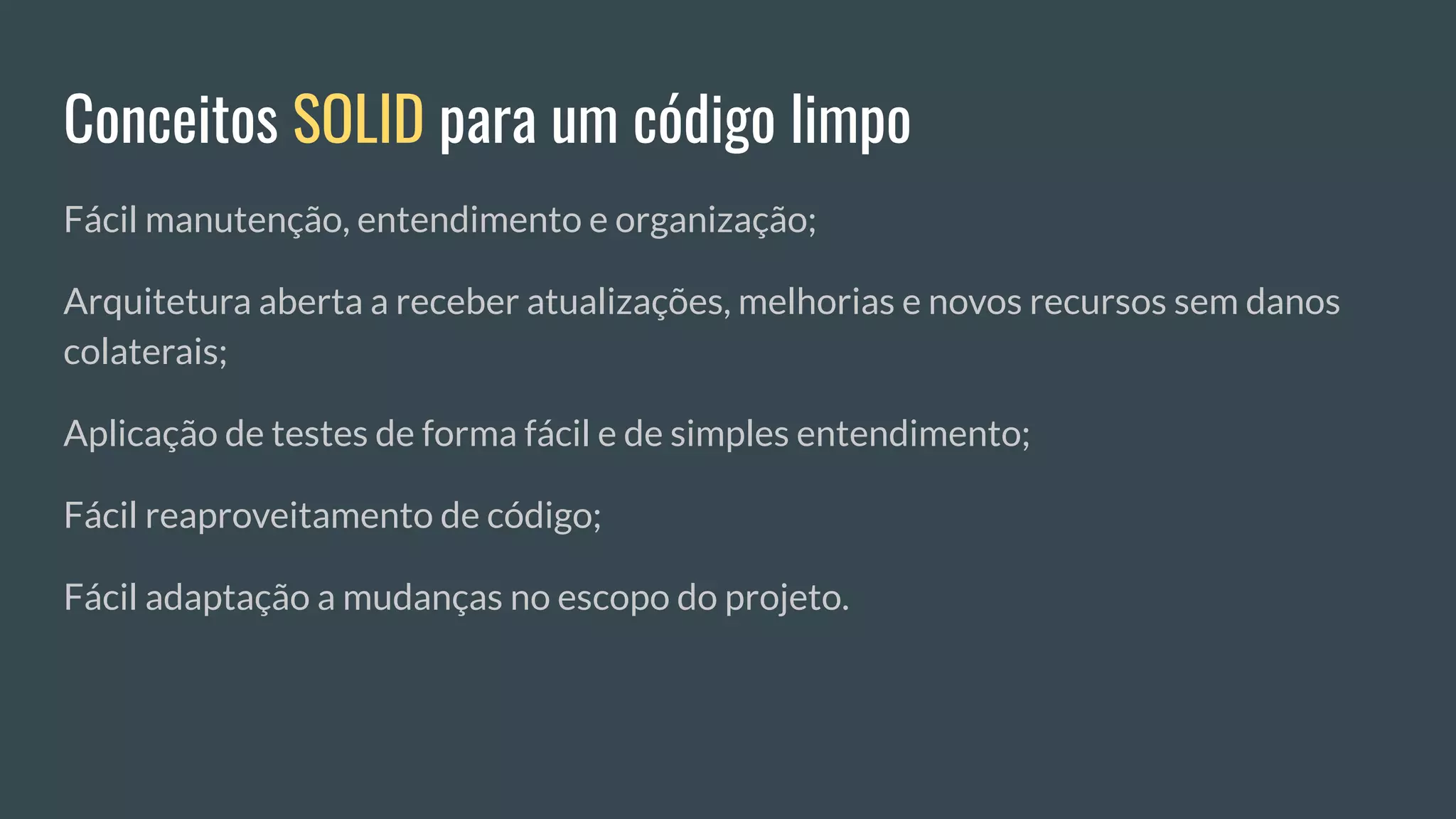 Conceitos SOLID para um código limpo
Fácil manutenção, entendimento e organização;
Arquitetura aberta a receber atualizações, melhorias e novos recursos sem danos
colaterais;
Aplicação de testes de forma fácil e de simples entendimento;
Fácil reaproveitamento de código;
Fácil adaptação a mudanças no escopo do projeto.
 