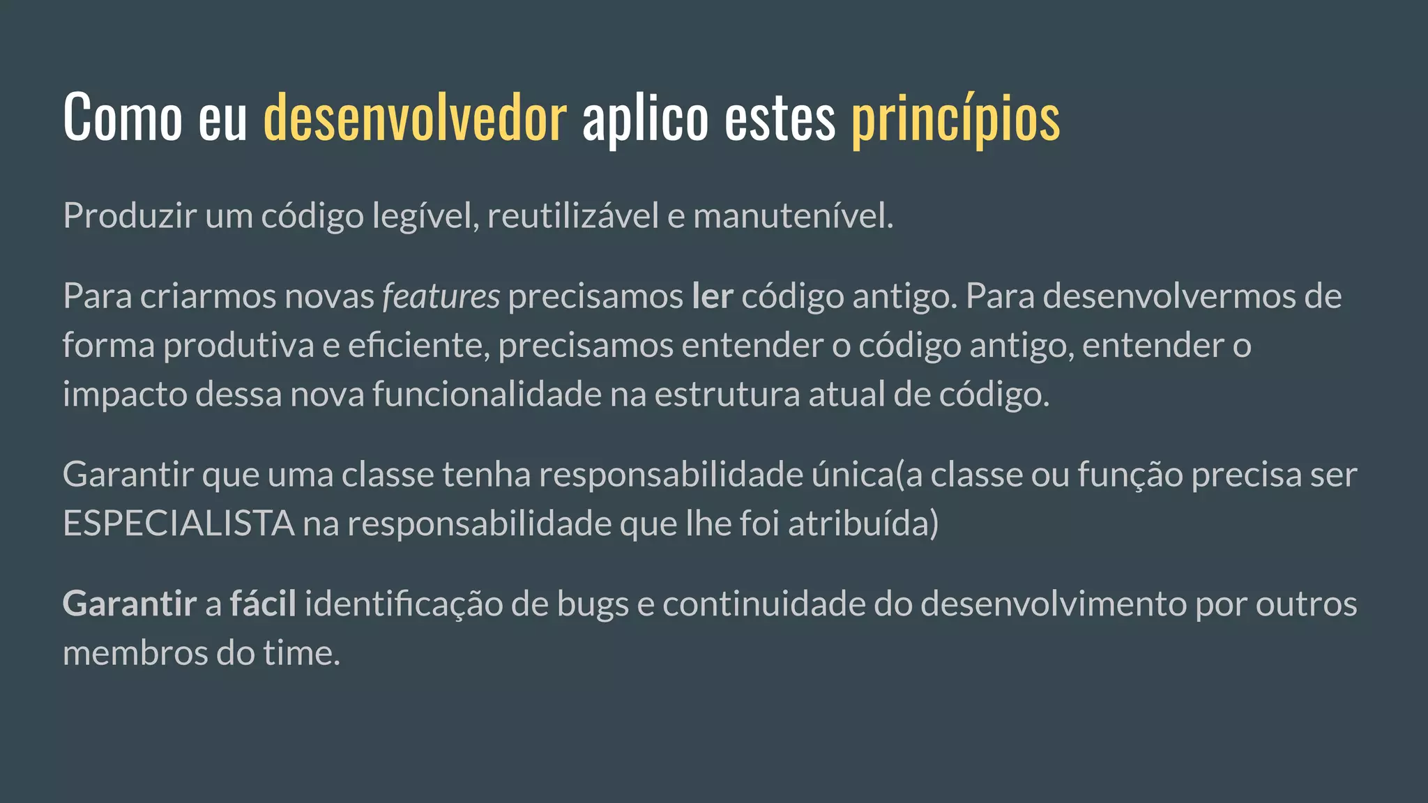 Como eu desenvolvedor aplico estes princípios
Produzir um código legível, reutilizável e manutenível.
Para criarmos novas features precisamos ler código antigo. Para desenvolvermos de
forma produtiva e eﬁciente, precisamos entender o código antigo, entender o
impacto dessa nova funcionalidade na estrutura atual de código.
Garantir que uma classe tenha responsabilidade única(a classe ou função precisa ser
ESPECIALISTA na responsabilidade que lhe foi atribuída)
Garantir a fácil identiﬁcação de bugs e continuidade do desenvolvimento por outros
membros do time.
 
