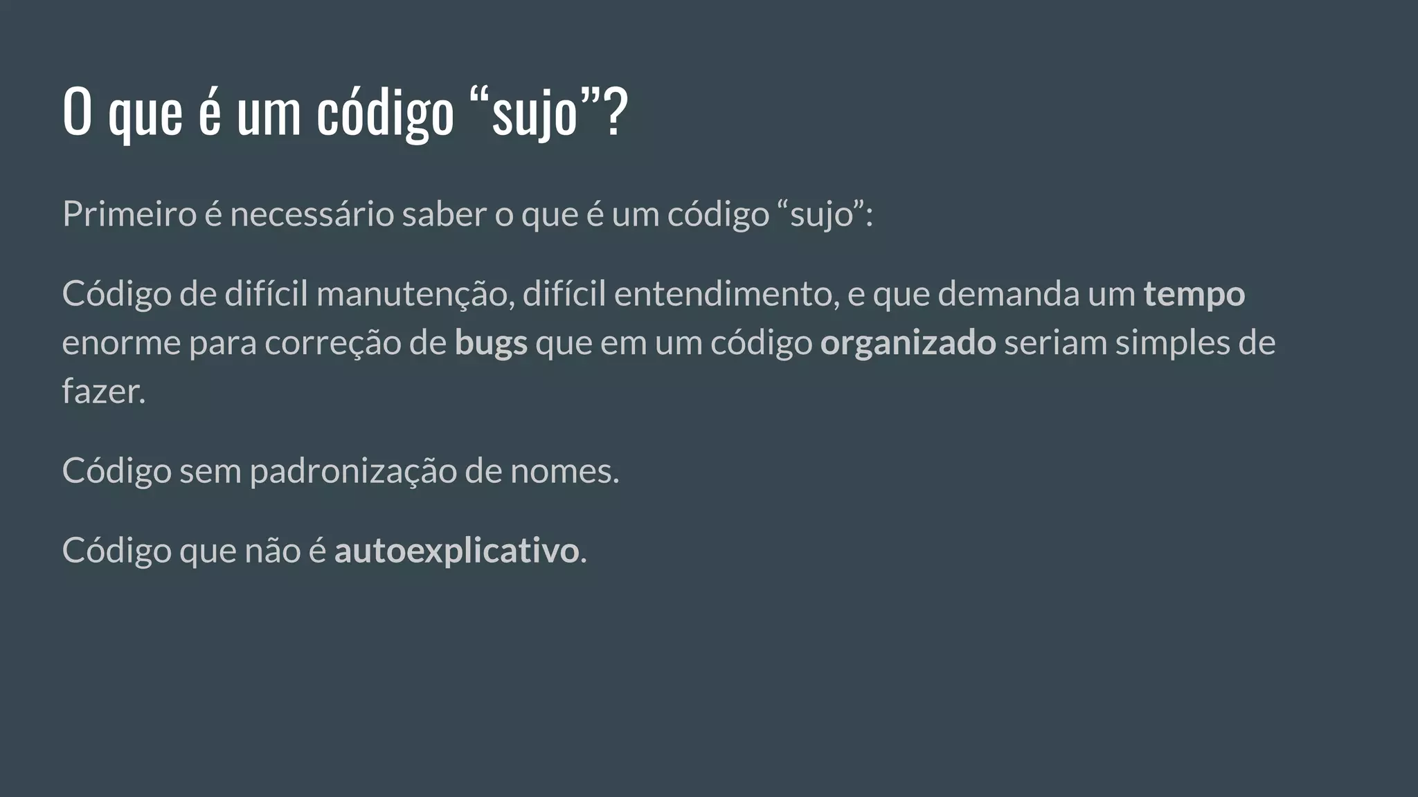 O que é um código “sujo”?
Primeiro é necessário saber o que é um código “sujo”:
Código de difícil manutenção, difícil entendimento, e que demanda um tempo
enorme para correção de bugs que em um código organizado seriam simples de
fazer.
Código sem padronização de nomes.
Código que não é autoexplicativo.
 