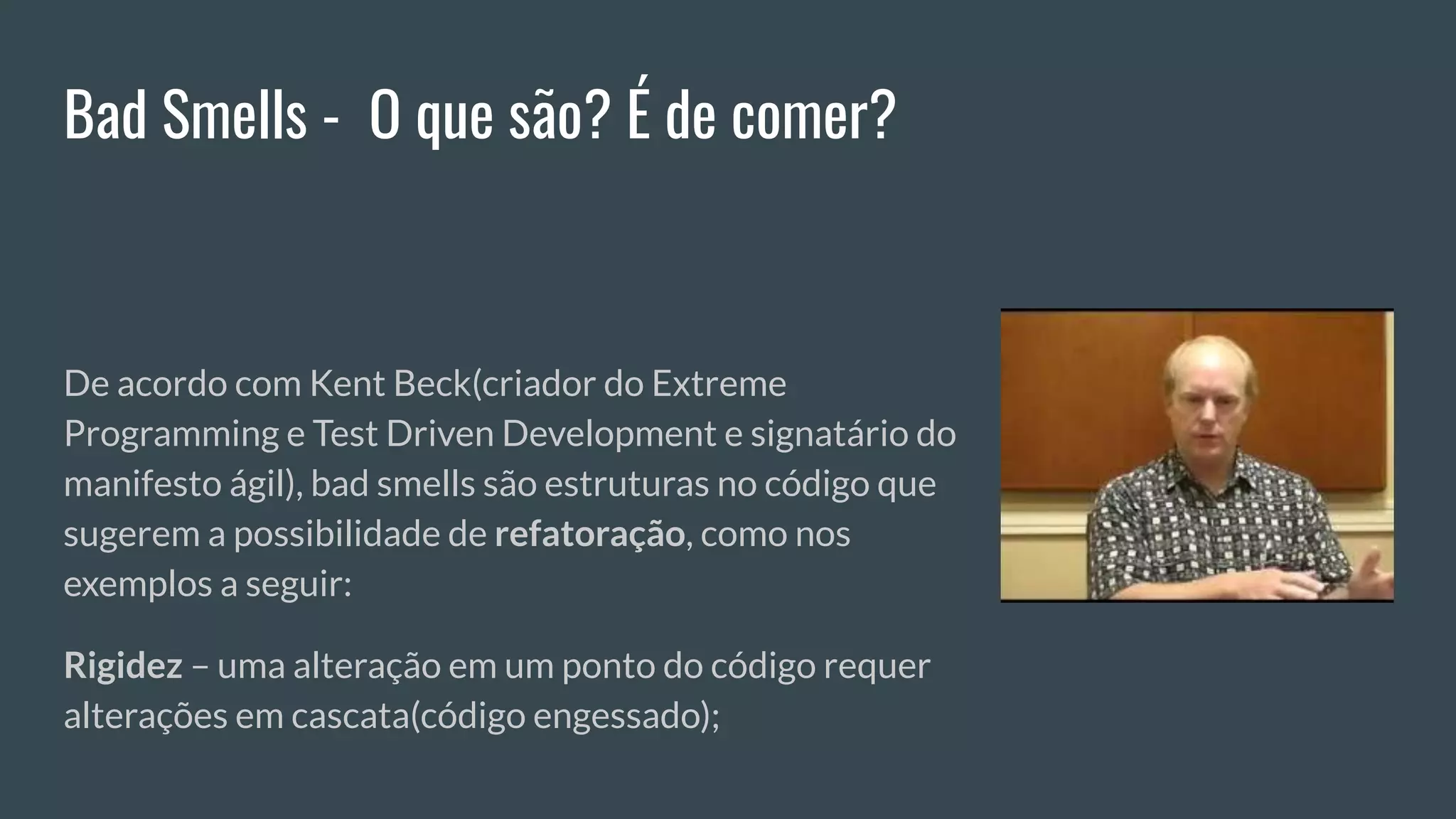 Bad Smells - O que são? É de comer?
De acordo com Kent Beck(criador do Extreme
Programming e Test Driven Development e signatário do
manifesto ágil), bad smells são estruturas no código que
sugerem a possibilidade de refatoração, como nos
exemplos a seguir:
Rigidez – uma alteração em um ponto do código requer
alterações em cascata(código engessado);
 