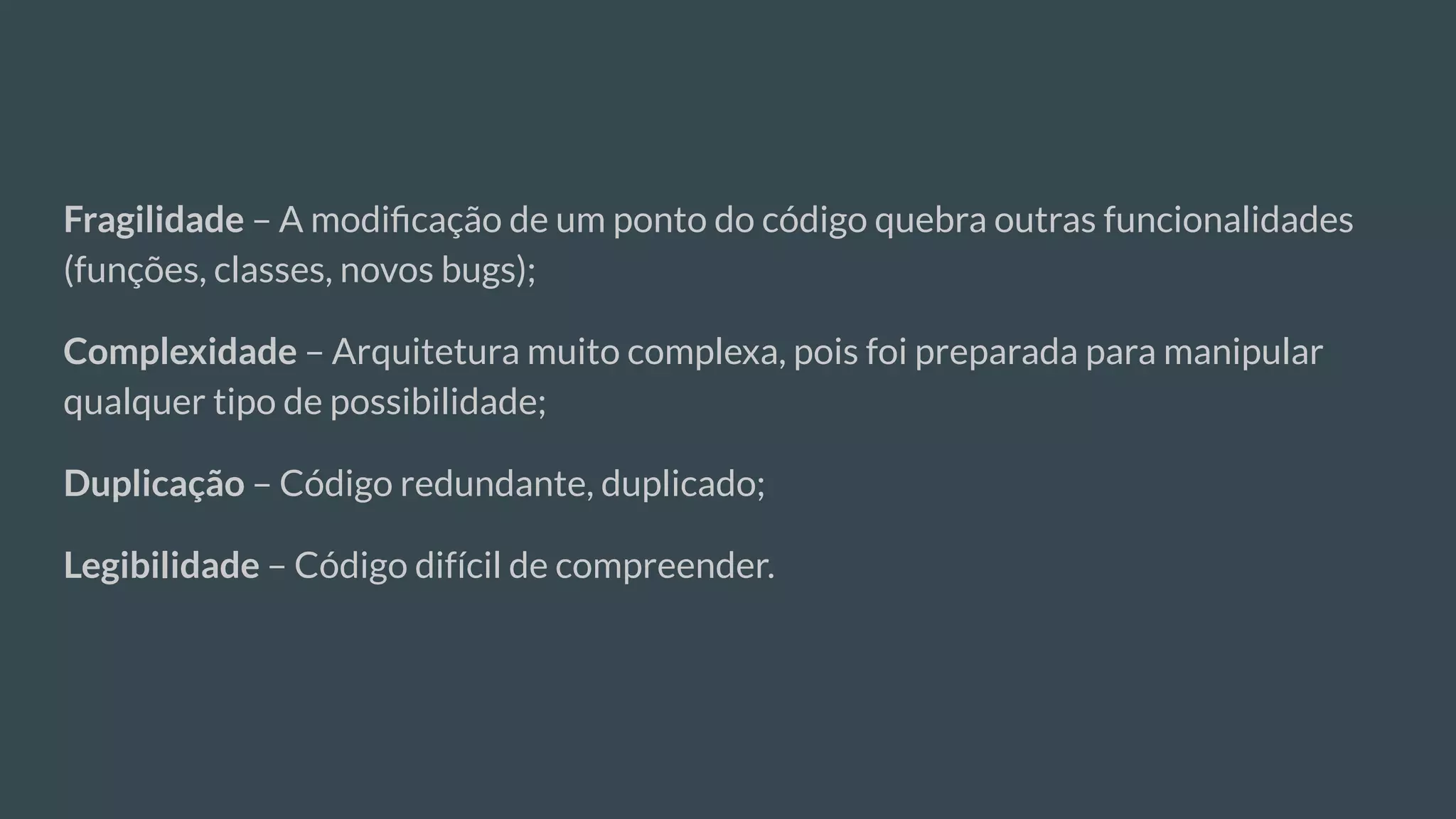 Fragilidade – A modiﬁcação de um ponto do código quebra outras funcionalidades
(funções, classes, novos bugs);
Complexidade – Arquitetura muito complexa, pois foi preparada para manipular
qualquer tipo de possibilidade;
Duplicação – Código redundante, duplicado;
Legibilidade – Código difícil de compreender.
 