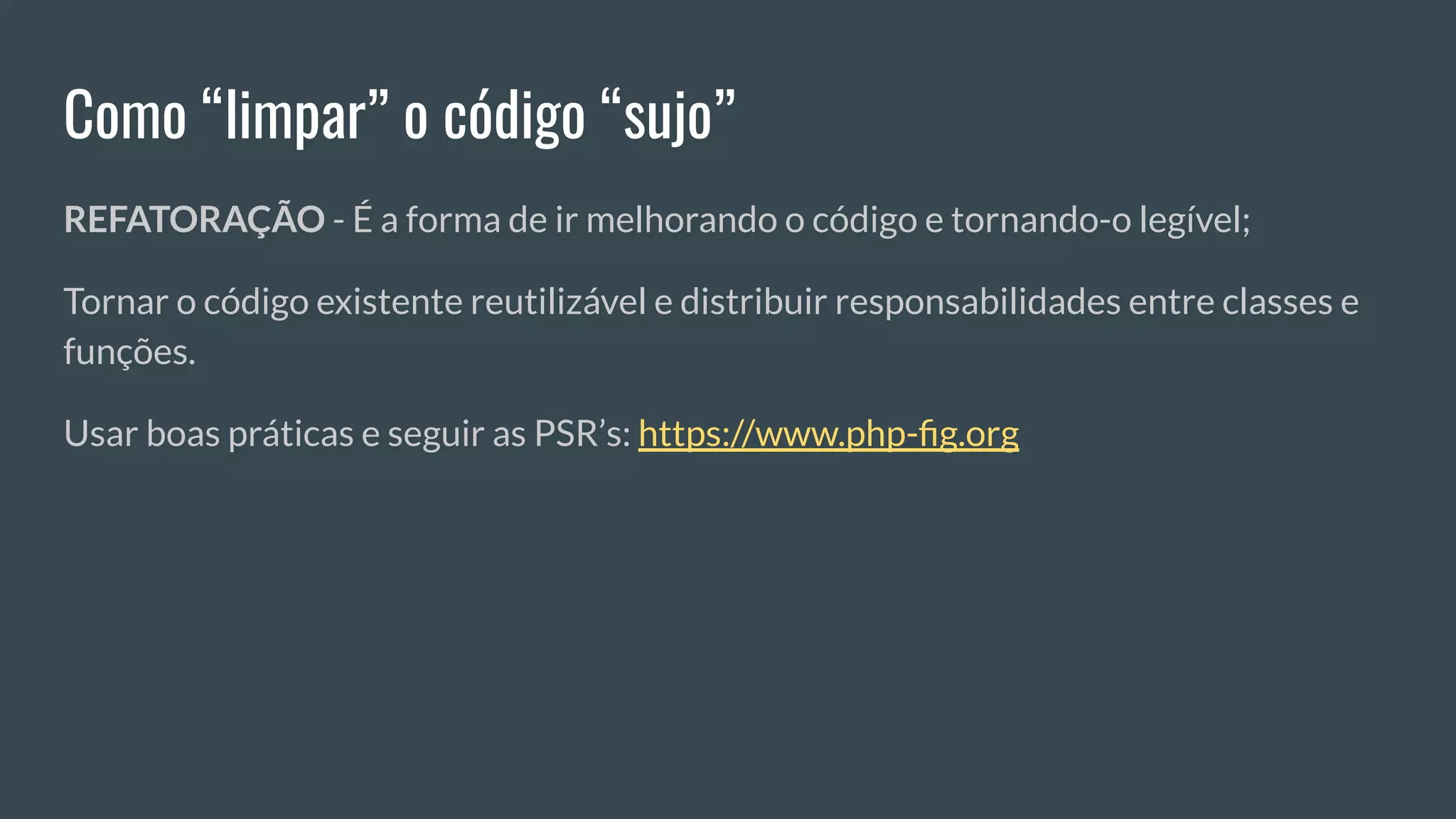 Como “limpar” o código “sujo”
REFATORAÇÃO - É a forma de ir melhorando o código e tornando-o legível;
Tornar o código existente reutilizável e distribuir responsabilidades entre classes e
funções.
Usar boas práticas e seguir as PSR’s: https://www.php-ﬁg.org
 