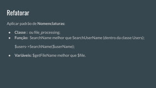 Refatorar
Aplicar padrão de Nomenclaturas:
● Classe : ou ﬁle_processing;
● Função: SearchName melhor que SearchUserName (dentro da classe Users);
$users->SearchName($userName);
● Variáveis: $getFileName melhor que $ﬁle.
 