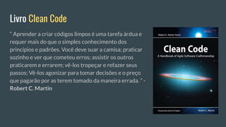 Livro Clean Code
“ Aprender a criar códigos limpos é uma tarefa árdua e
requer mais do que o simples conhecimento dos
princípios e padrões. Você deve suar a camisa; praticar
sozinho e ver que cometeu erros; assistir os outros
praticarem e errarem; vê-los tropeçar e refazer seus
passos; Vê-los agonizar para tomar decisões e o preço
que pagarão por as terem tomado da maneira errada. ” -
Robert C. Martin
 