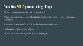 Conceitos SOLID para um código limpo
Fácil manutenção, entendimento e organização;
Arquitetura aberta a receber atualizações, melhorias e novos recursos sem danos
colaterais;
Aplicação de testes de forma fácil e de simples entendimento;
Fácil reaproveitamento de código;
Fácil adaptação a mudanças no escopo do projeto.
 