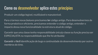 Como eu desenvolvedor aplico estes princípios
Produzir um código legível, reutilizável e manutenível.
Para criarmos novas features precisamos ler código antigo. Para desenvolvermos de
forma produtiva e eﬁciente, precisamos entender o código antigo, entender o
impacto dessa nova funcionalidade na estrutura atual de código.
Garantir que uma classe tenha responsabilidade única(a classe ou função precisa ser
ESPECIALISTA na responsabilidade que lhe foi atribuída)
Garantir a fácil identiﬁcação de bugs e continuidade do desenvolvimento por outros
membros do time.
 