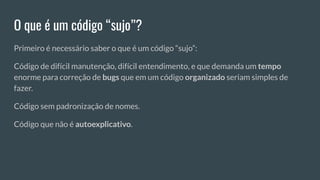 O que é um código “sujo”?
Primeiro é necessário saber o que é um código “sujo”:
Código de difícil manutenção, difícil entendimento, e que demanda um tempo
enorme para correção de bugs que em um código organizado seriam simples de
fazer.
Código sem padronização de nomes.
Código que não é autoexplicativo.
 