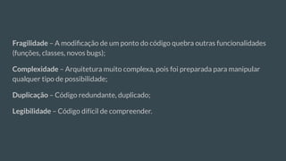 Fragilidade – A modiﬁcação de um ponto do código quebra outras funcionalidades
(funções, classes, novos bugs);
Complexidade – Arquitetura muito complexa, pois foi preparada para manipular
qualquer tipo de possibilidade;
Duplicação – Código redundante, duplicado;
Legibilidade – Código difícil de compreender.
 