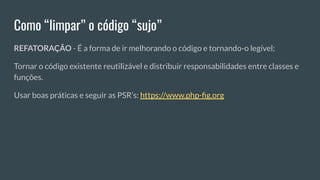 Como “limpar” o código “sujo”
REFATORAÇÃO - É a forma de ir melhorando o código e tornando-o legível;
Tornar o código existente reutilizável e distribuir responsabilidades entre classes e
funções.
Usar boas práticas e seguir as PSR’s: https://www.php-ﬁg.org
 