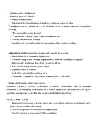 • Intubación oro o nasotraqueal
  • Anestesia general inhalatoria
    • Anestesia locorregional
    • Reanimación hemodinámica con cristaloides, coloides y hemoderivados
  Trabajadora social: vinculación con los familiares de las pacientes y con otros hospitales o
  servicios.
    • Información sobre estado de salud
    • Consentimiento informado para diversos procedimientos
    • Trámites administrativos diversos
    • Vinculación con centros hospitalarios o servicios en otras unidades médicas




  Laboratorio: realizar exámenes solicitados con carácter de urgencia.
    • Biometría hemática con cuenta de plaquetas
    • Pruebas de coagulación (tiempos de protrombina, trombina y tromboplastina parcial)
    • Determinación de glucosa, ácido úrico y creatinina sérica.
    • Aminotransferasas y deshidrogenasa láctica
    • Gasometría arterial o venosa
    • Electrólitos séricos (sodio, potasio y cloro)
    • Pruebas de compatibilidad sanguíneas, grupo sanguíneo y factor Rh


  Ultrasonido: rastreo abdominal y pélvico.
Monitorear frecuencia cardiaca, movimientos somáticos, presentación, sitio de inserción
placentaria y características morfológicas de la misma, apreciación semicuantitativa del líquido
amniótico, valoración de reactividad fetal mediante cardiotocografía externa


RETROALIMENTACIÓN
    • Capacitación continua en urgencias obstétricas (desarrollo de destrezas y habilidades sobre
    guías clínicas estatales y federales).
    • Discusión dirigida de resultados clínicos hospitalarios.
    • Revisión crítica de la evidencia científica actualizada.
 