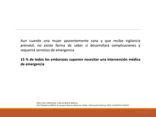 Uad-ar-rámel
Aun cuando una mujer aparentemente sana y que recibe vigilancia
prenatal, no existe forma de saber si desarrollará complicaciones y
requerirá servicios de emergencia
15 % de todos los embarazos suponen necesitar una intervención médica
de emergencia
2010 y 2011, DGIS/Cubos. Cubo de Muerte Materna
2012 Plataforma SINAVE, Se excluyen Muertes Maternas Tardías. Información Preliminar 2012. (12/2/2013 13:40:22)
 