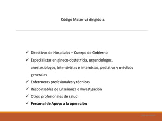 Uad-ar-rámel
 Directivos de Hospitales – Cuerpo de Gobierno
 Especialistas en gineco-obstetricia, urgenciologos,
anestesiologos, intensivistas e internistas, pediatras y médicos
generales
 Enfermeras profesionales y técnicas
 Responsables de Enseñanza e Investigación
 Otros profesionales de salud
 Personal de Apoyo a la operación
Código Mater vá dirigido a:
 