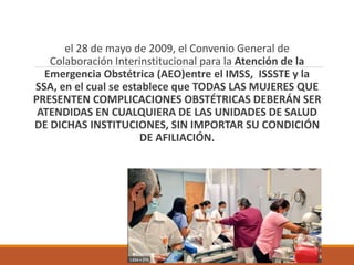 el 28 de mayo de 2009, el Convenio General de
Colaboración Interinstitucional para la Atención de la
Emergencia Obstétrica (AEO)entre el IMSS, ISSSTE y la
SSA, en el cual se establece que TODAS LAS MUJERES QUE
PRESENTEN COMPLICACIONES OBSTÉTRICAS DEBERÁN SER
ATENDIDAS EN CUALQUIERA DE LAS UNIDADES DE SALUD
DE DICHAS INSTITUCIONES, SIN IMPORTAR SU CONDICIÓN
DE AFILIACIÓN.
 