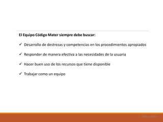 Uad-ar-rámel
El Equipo Código Mater siempre debe buscar:
 Desarrollo de destrezas y competencias en los procedimientos apropiados
 Responder de manera efectiva a las necesidades de la usuaria
 Hacer buen uso de los recursos que tiene disponible
 Trabajar como un equipo
 