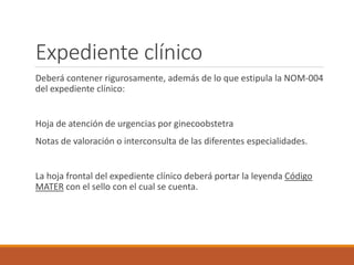 Deberá contener rigurosamente, además de lo que estipula la NOM-004
del expediente clínico:
Hoja de atención de urgencias por ginecoobstetra
Notas de valoración o interconsulta de las diferentes especialidades.
La hoja frontal del expediente clínico deberá portar la leyenda Código
MATER con el sello con el cual se cuenta.
Expediente clínico
 