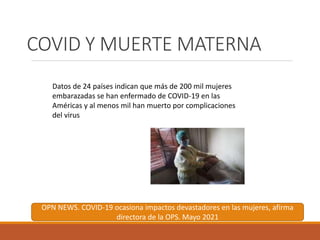 COVID Y MUERTE MATERNA
Datos de 24 países indican que más de 200 mil mujeres
embarazadas se han enfermado de COVID-19 en las
Américas y al menos mil han muerto por complicaciones
del virus
OPN NEWS. COVID-19 ocasiona impactos devastadores en las mujeres, afirma
directora de la OPS. Mayo 2021
 