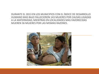 DURANTE EL 2013 EN LOS MUNICIPIOS CON EL ÍNDICE DE DESARROLLO
HUMANO MAS BAJO FALLECIERON 143 MUJERES POR CAUSAS LIGADAS
A LA MATERNIDAD, MIENTRAS EN LOCALIDADES MAS FAVORECIDAS
MUEREN 36 MUJERES POR LAS MISMAS RAZONES.
 