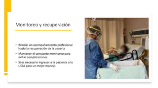 Monitoreo y recuperación
• Brindar un acompañamiento profesional
hasta la recuperación de la usuaria
• Mantener el constante monitoreo para
evitar complicaciones
• Si es necesario ingresar a la paciente a la
UCIA para un mejor manejo
 