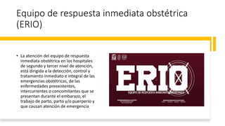 Equipo de respuesta inmediata obstétrica
(ERIO)
• La atención del equipo de respuesta
inmediata obstétrica en los hospitales
de segundo y tercer nivel de atención,
está dirigida a la detección, control y
tratamiento inmediato e integral de las
emergencias obstétricas, de las
enfermedades preexistentes,
intercurrentes o concomitantes que se
presentan durante el embarazo, el
trabajo de parto, parto y/o puerperio y
que causan atención de emergencia
 