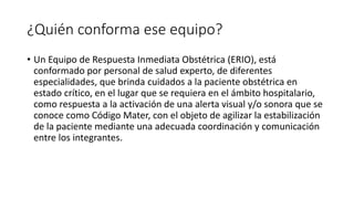 ¿Quién conforma ese equipo?
• Un Equipo de Respuesta Inmediata Obstétrica (ERIO), está
conformado por personal de salud experto, de diferentes
especialidades, que brinda cuidados a la paciente obstétrica en
estado crítico, en el lugar que se requiera en el ámbito hospitalario,
como respuesta a la activación de una alerta visual y/o sonora que se
conoce como Código Mater, con el objeto de agilizar la estabilización
de la paciente mediante una adecuada coordinación y comunicación
entre los integrantes.
 