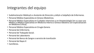 Integrantes del equipo
• Subdirectora/or Médica/o o Asistente de Dirección y Jefa/e o Subjefa/e de Enfermeras
• Personal Médico Especialista en Gineco-Obstetricia.
• Personal Médico Especialista en Cuidados Intensivos o en Anestesiología (en su caso una
Médica o Médico Especialista en Medicina Interna o Gineco-Obstetra con especialización
en Medicina Crítica).
• Personal Médico Especialista en Cirugía Genera
• Personal de Enfermería.
• Personal de Trabajado Social.
• Personal de Laboratorio
• Personal de Banco de Sangre o servicio de transfusión
• Personal de Rayos X
• Camilleros.
 