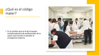 ¿Qué es el código
mater?
• Es el nombre que se le da al equipo
multidisciplinario de profesionales de la
salud cuya función es atender la
emergencia materna
 