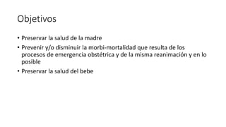 Objetivos
• Preservar la salud de la madre
• Prevenir y/o disminuir la morbi-mortalidad que resulta de los
procesos de emergencia obstétrica y de la misma reanimación y en lo
posible
• Preservar la salud del bebe
 