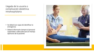 Llegada de la usuaria o
complicación obstétrica
intrahospitalaria
• Se deberá ser capaz de identificar la
emergencia
• Deberá informarle siempre al personal
capacitado o adecuado para el manejo
oportuno de la paciente
 