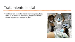 Tratamiento inicial
• Estabilizar a la paciente, monitorizar los signos vitales,
toma de muestras de laboratorio, colocación de dos
catéter periféricos y vendaje de MP
 