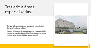 Traslado a áreas
especializadas
• Derivar a la usuaria a una unidad de especialidad
(hospital materno infantil )
• Valorar si la paciente es apta para el traslado, de lo
contrario se deberá estabilizar lo mas que se pueda
en la unidad hospitalaria a la que acudió.
 