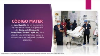 es la activación de un mecanismo
de alerta o de llamado al personal
del Equipo de Respuesta
Inmediata Obstétrica (ERIO), para
atender una emergencia y salvar la
vida de la madre y el producto de la
gestación.
Triage Obstétrico, Código Mater y Equipo de Respuesta Inmediata Obstétrica Lineamiento Técnico, 2016, cnegsr.salud.gob.mx
 